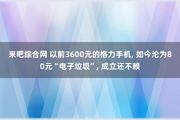 来吧综合网 以前3600元的格力手机， 如今沦为80元“电子垃圾”， 成立还不赖