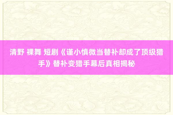 清野 裸舞 短剧《谨小慎微当替补却成了顶级猎手》替补变猎手幕后真相揭秘
