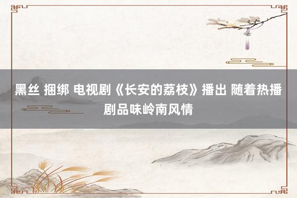 黑丝 捆绑 电视剧《长安的荔枝》播出 随着热播剧品味岭南风情