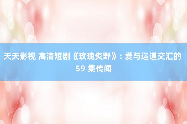 天天影视 高清短剧《玫瑰炙野》: 爱与运道交汇的 59 集传闻