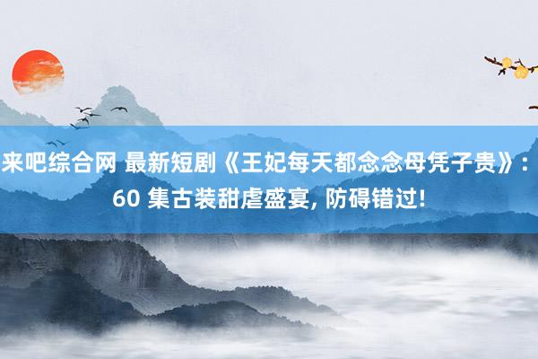 来吧综合网 最新短剧《王妃每天都念念母凭子贵》: 60 集古装甜虐盛宴， 防碍错过!