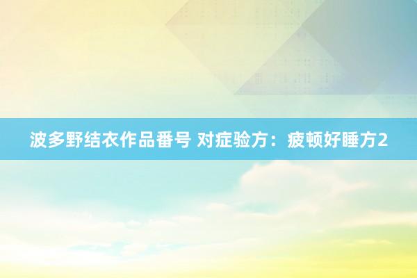 波多野结衣作品番号 对症验方：疲顿好睡方2