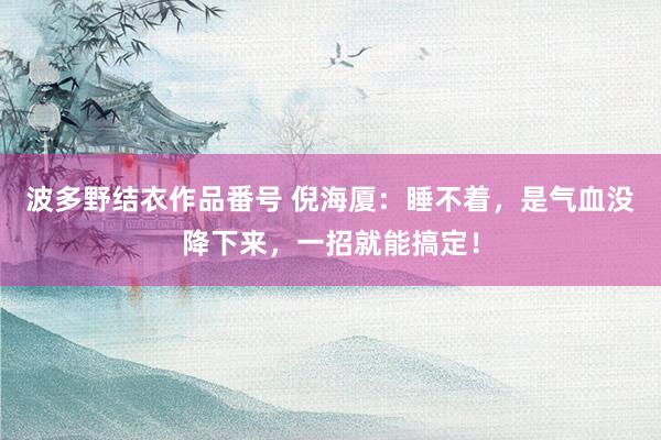 波多野结衣作品番号 倪海厦：睡不着，是气血没降下来，一招就能搞定！
