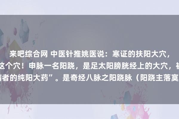 来吧综合网 中医针推姚医说:寒证的扶阳大穴,怕寒的东说念主王人用这个穴!申脉一名阳跷,是足太阳膀胱经上的大穴,被称为“柔和身寒多病者的纯阳大药”。是奇经八脉之阳跷脉(阳跷主落寞把握之阳)的大穴。亦然孙念念邈漠视的十三...