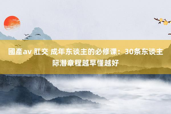 國產av 肛交 成年东谈主的必修课：30条东谈主际潜章程越早懂越好