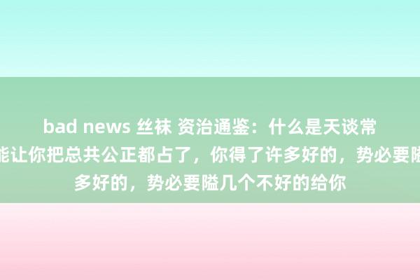 bad news 丝袜 资治通鉴：什么是天谈常态？老天爷不可能让你把总共公正都占了，你得了许多好的，势必要隘几个不好的给你