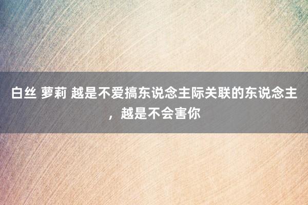 白丝 萝莉 越是不爱搞东说念主际关联的东说念主,越是不会害你