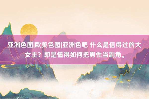 亚洲色图|欧美色图|亚洲色吧 什么是信得过的大女主？即是懂得如何把男性当副角。