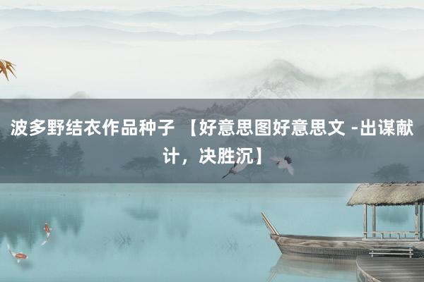 波多野结衣作品种子 【好意思图好意思文 -出谋献计，决胜沉】