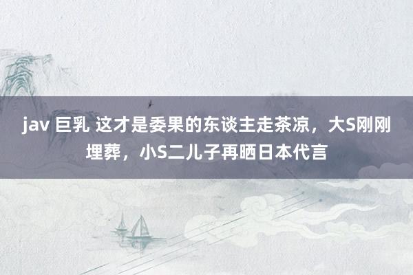 jav 巨乳 这才是委果的东谈主走茶凉，大S刚刚埋葬，小S二儿子再晒日本代言