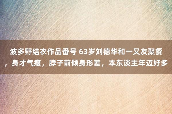 波多野结衣作品番号 63岁刘德华和一又友聚餐，身才气瘦，脖子前倾身形差，本东谈主年迈好多