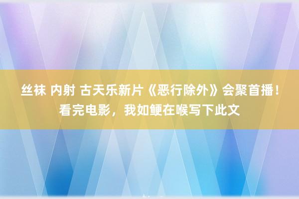 丝袜 内射 古天乐新片《恶行除外》会聚首播！看完电影，我如鲠在喉写下此文